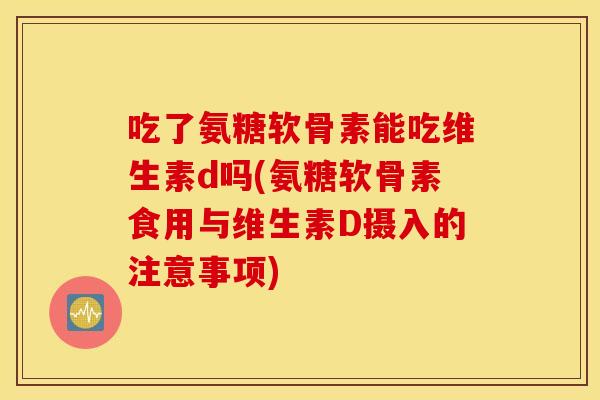 吃了氨糖软骨素能吃维生素d吗(氨糖软骨素食用与维生素D摄入的注意事项)