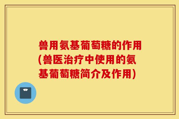 兽用氨基葡萄糖的作用(兽医治疗中使用的氨基葡萄糖简介及作用)