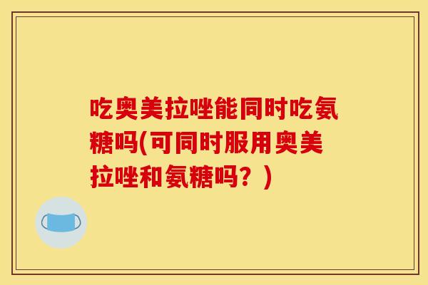 吃奥美拉唑能同时吃氨糖吗(可同时服用奥美拉唑和氨糖吗?) 吃奥美拉唑能同时吃氨糖吗(可同时服用奥美拉唑和氨糖吗?)