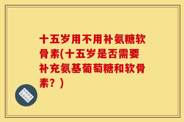 十五岁用不用补氨糖软骨素(十五岁是否需要补充氨基葡萄糖和软骨素?) 十五岁用不用补氨糖软骨素(十五岁是否需要补充氨基葡萄糖和软骨素?)
