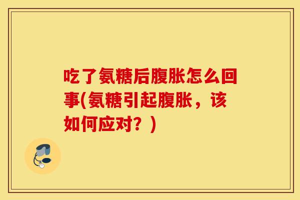 吃了氨糖后腹胀怎么回事(氨糖引起腹胀，该如何应对？)