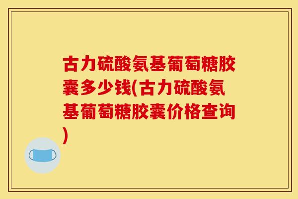 古力硫酸氨基葡萄糖胶囊多少钱(古力硫酸氨基葡萄糖胶囊价格查询)