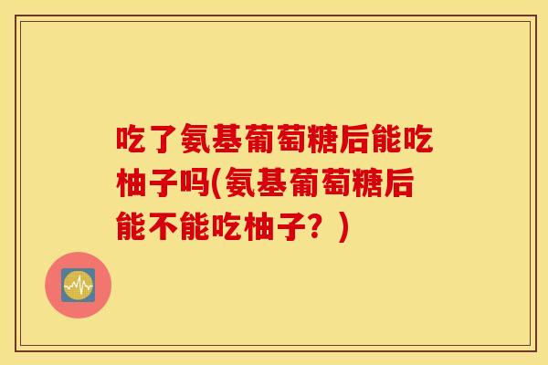 吃了氨基葡萄糖后能吃柚子吗(氨基葡萄糖后能不能吃柚子？)