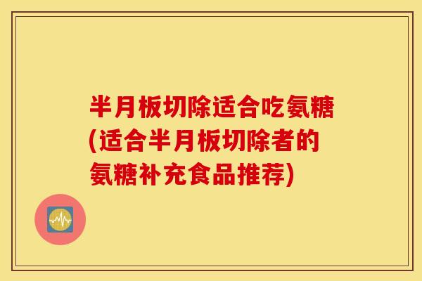半月板切除适合吃氨糖(适合半月板切除者的氨糖补充食品推荐)