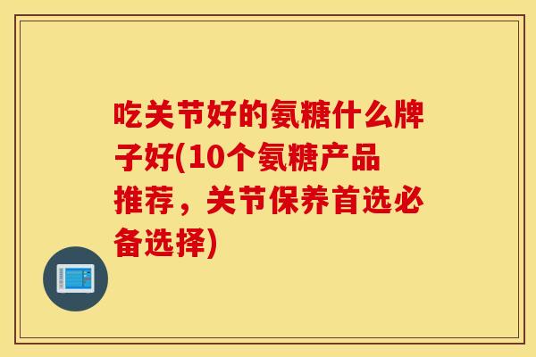 吃关节好的氨糖什么牌子好(10个氨糖产品推荐，关节保养首选必备选择)