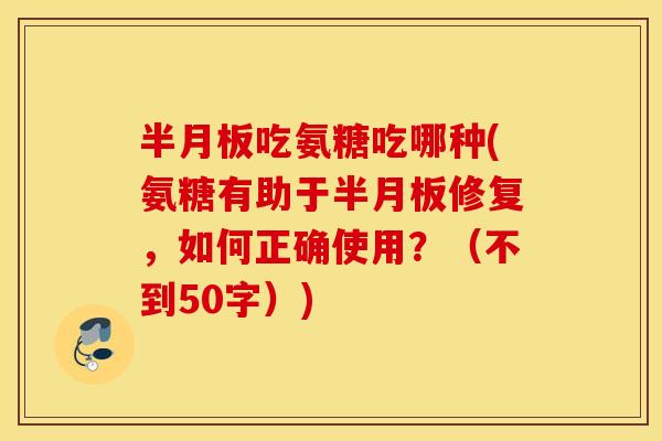 半月板吃氨糖吃哪种(氨糖有助于半月板修复，如何正确使用？（不到50字）)
