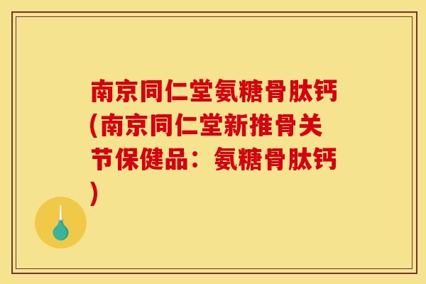 南京同仁堂氨糖骨肽钙(南京同仁堂新推骨关节保健品：氨糖骨肽钙)