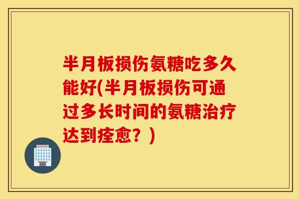 半月板损伤氨糖吃多久能好(半月板损伤可通过多长时间的氨糖治疗达到痊愈？)