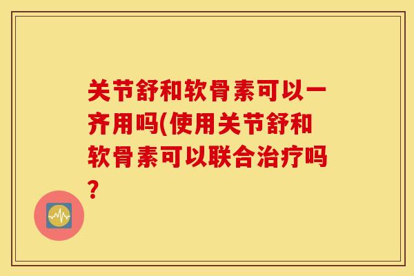 关节舒和软骨素可以一齐用吗(使用关节舒和软骨素可以联合治疗吗？