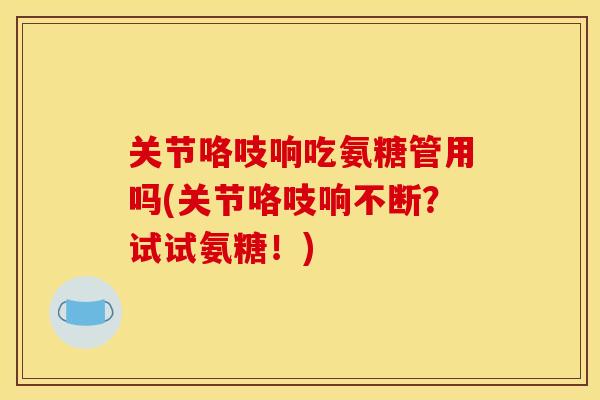 关节咯吱响吃氨糖管用吗(关节咯吱响不断？试试氨糖！)