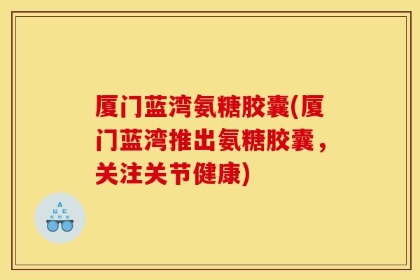 厦门蓝湾氨糖胶囊(厦门蓝湾推出氨糖胶囊，关注关节健康)