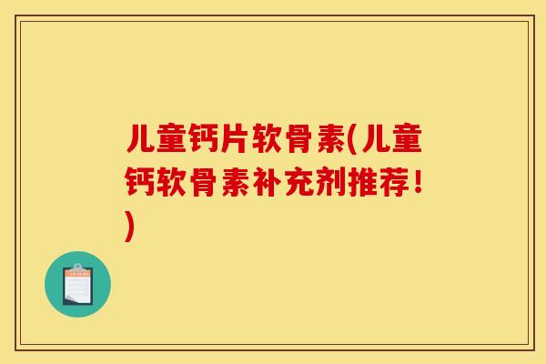 儿童钙片软骨素(儿童钙软骨素补充剂推荐！)
