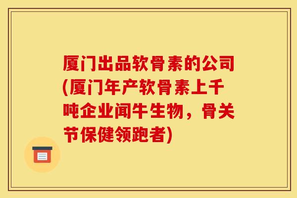 厦门出品软骨素的公司(厦门年产软骨素上千吨企业闻牛生物，骨关节保健领跑者)