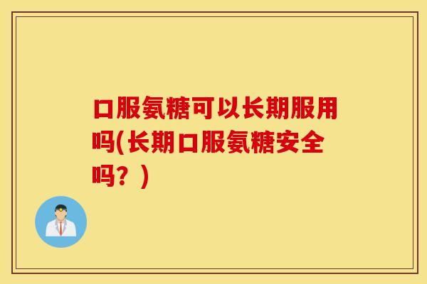 口服氨糖可以长期服用吗(长期口服氨糖安全吗？)