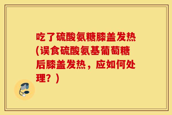 吃了硫酸氨糖膝盖发热(误食硫酸氨基葡萄糖后膝盖发热，应如何处理？)