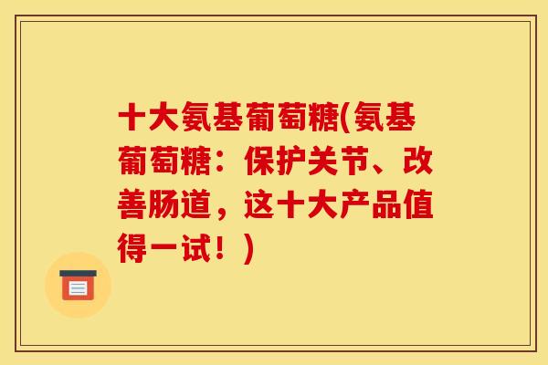 十大氨基葡萄糖(氨基葡萄糖：保护关节、改善肠道，这十大产品值得一试！)