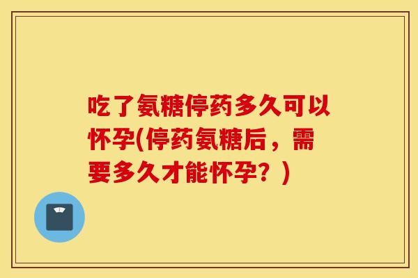 吃了氨糖停药多久可以怀孕(停药氨糖后，需要多久才能怀孕？)