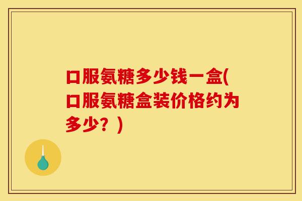口服氨糖多少钱一盒(口服氨糖盒装价格约为多少？)
