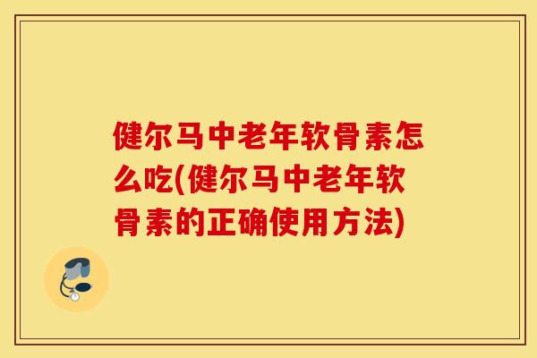 健尔马中老年软骨素怎么吃(健尔马中老年软骨素的正确使用方法)