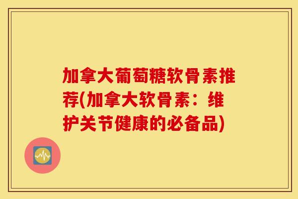 加拿大葡萄糖软骨素推荐(加拿大软骨素:维护关节健康的必备品) 加拿大葡萄糖软骨素推荐(加拿大软骨素:维护关节健康的必备品)