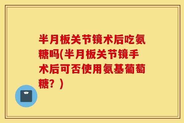半月板关节镜术后吃氨糖吗(半月板关节镜手术后可否使用氨基葡萄糖？)