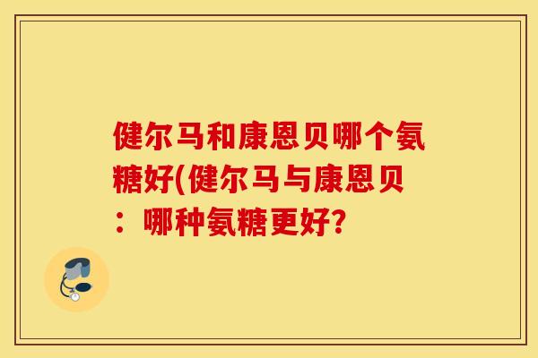 健尔马和康恩贝哪个氨糖好(健尔马与康恩贝：哪种氨糖更好？