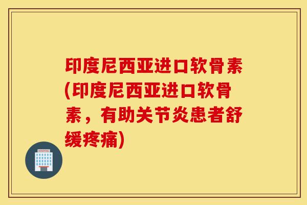 印度尼西亚进口软骨素(印度尼西亚进口软骨素，有助关节炎患者舒缓疼痛)