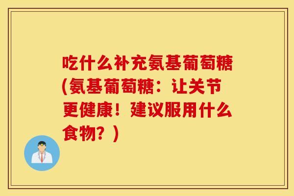 吃什么补充氨基葡萄糖(氨基葡萄糖：让关节更健康！建议服用什么食物？)