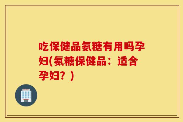 吃保健品氨糖有用吗孕妇(氨糖保健品：适合孕妇？)