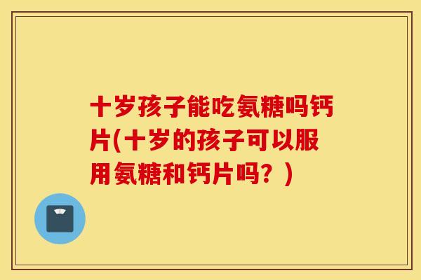 十岁孩子能吃氨糖吗钙片(十岁的孩子可以服用氨糖和钙片吗？)