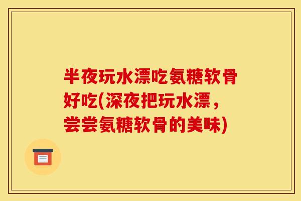 半夜玩水漂吃氨糖软骨好吃(深夜把玩水漂，尝尝氨糖软骨的美味)
