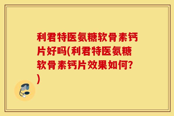 利君特医氨糖软骨素钙片好吗(利君特医氨糖软骨素钙片效果如何？)