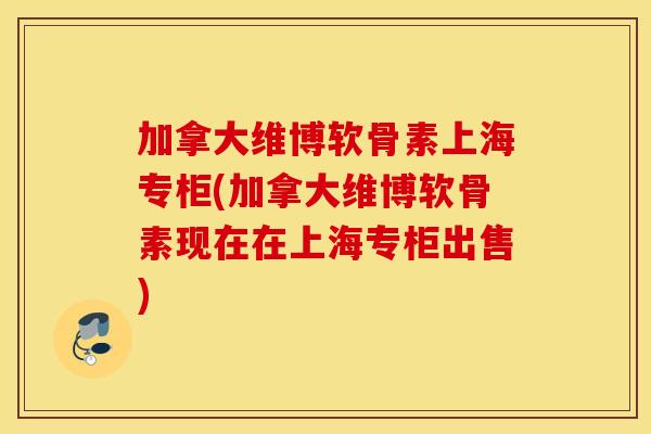 加拿大维博软骨素上海专柜(加拿大维博软骨素现在在上海专柜出售)
