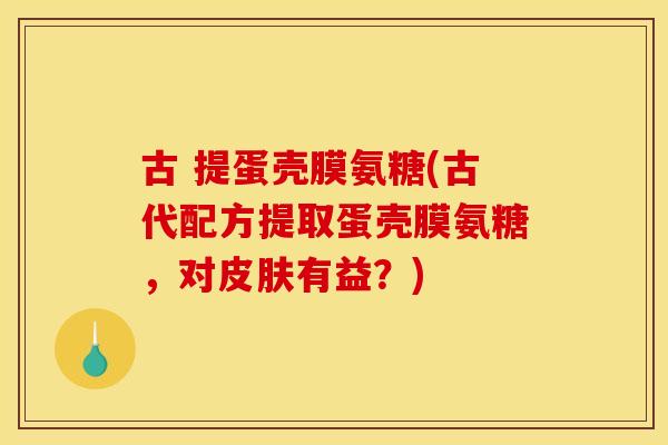 古 提蛋壳膜氨糖(古代配方提取蛋壳膜氨糖，对皮肤有益？)
