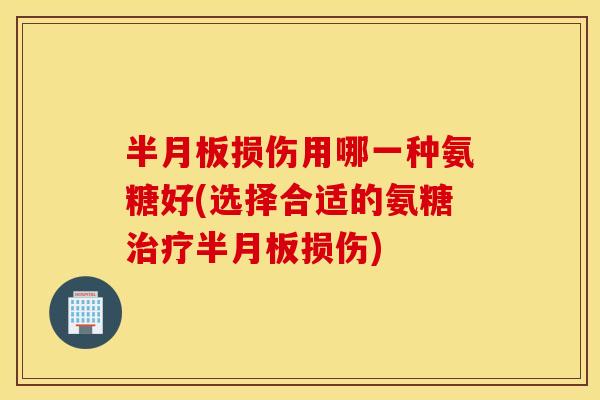 半月板损伤用哪一种氨糖好(选择合适的氨糖治疗半月板损伤)