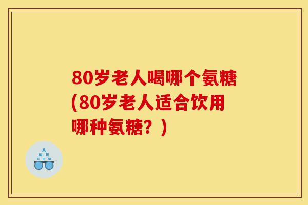 80岁老人喝哪个氨糖(80岁老人适合饮用哪种氨糖?) 80岁老人喝哪个氨糖(80岁老人适合饮用哪种氨糖?)