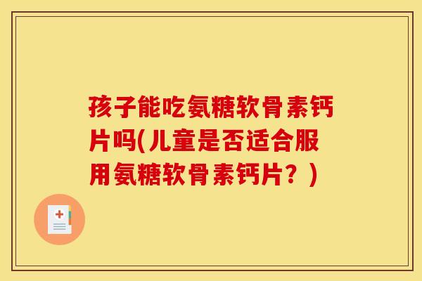 孩子能吃氨糖软骨素钙片吗(儿童是否适合服用氨糖软骨素钙片？)