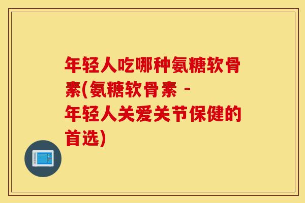 年轻人吃哪种氨糖软骨素(氨糖软骨素 - 年轻人关爱关节保健的首选)