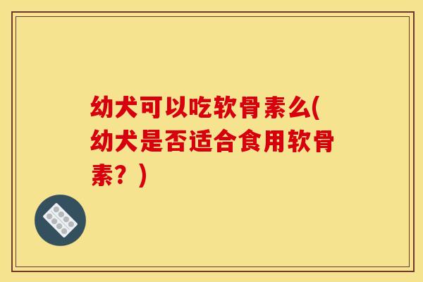 幼犬可以吃软骨素么(幼犬是否适合食用软骨素？)