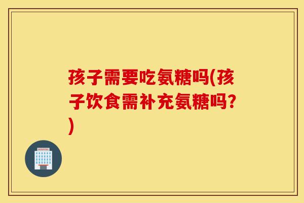 孩子需要吃氨糖吗(孩子饮食需补充氨糖吗？)