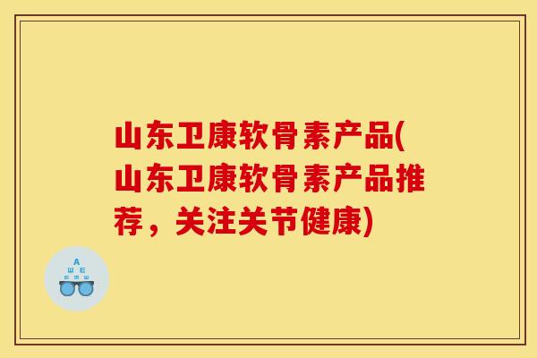 山东卫康软骨素产品(山东卫康软骨素产品推荐，关注关节健康)