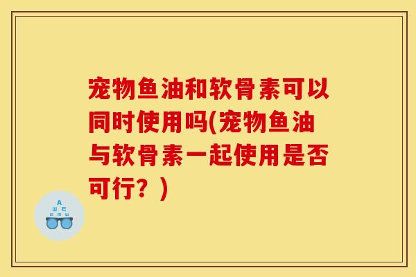 宠物鱼油和软骨素可以同时使用吗(宠物鱼油与软骨素一起使用是否可行？)