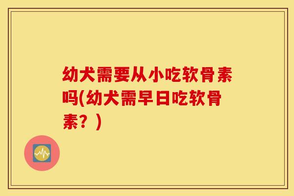 幼犬需要从小吃软骨素吗(幼犬需早日吃软骨素？)