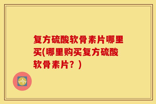 复方硫酸软骨素片哪里买(哪里购买复方硫酸软骨素片？)