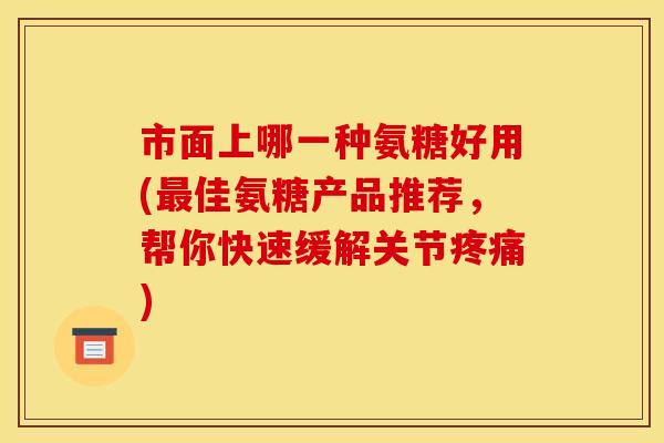 市面上哪一种氨糖好用(最佳氨糖产品推荐，帮你快速缓解关节疼痛)