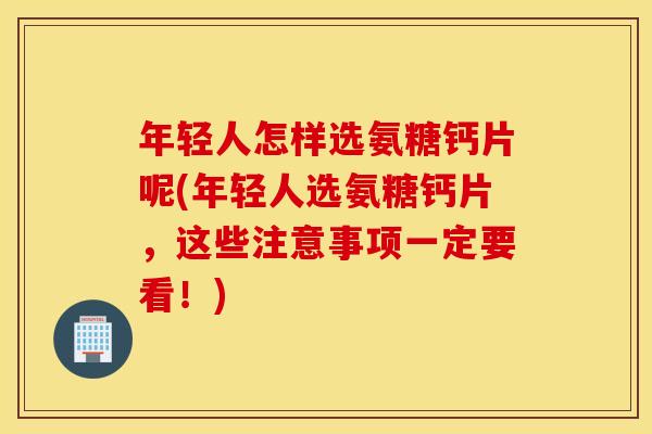 年轻人怎样选氨糖钙片呢(年轻人选氨糖钙片,这些注意事项一定要看!) 年轻人怎样选氨糖钙片呢(年轻人选氨糖钙片,这些注意事项一定要看!)