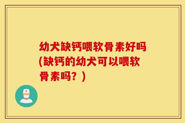 幼犬缺钙喂软骨素好吗(缺钙的幼犬可以喂软骨素吗？)