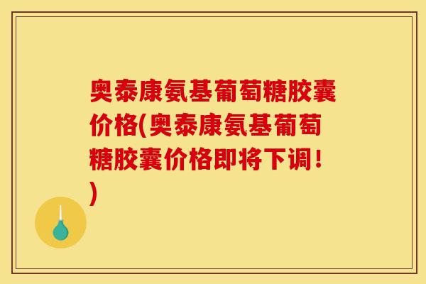 奥泰康氨基葡萄糖胶囊价格(奥泰康氨基葡萄糖胶囊价格即将下调！)