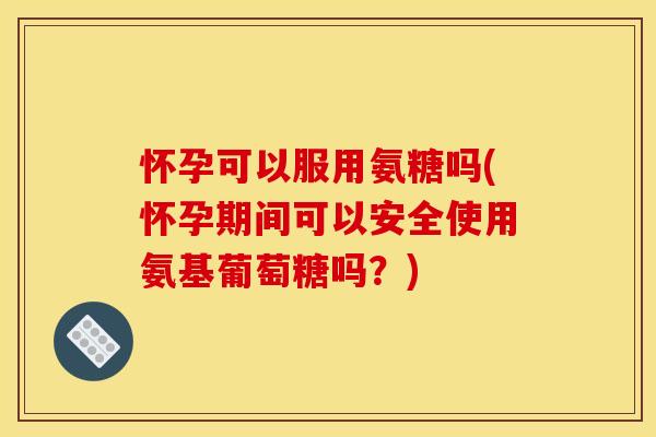 怀孕可以服用氨糖吗(怀孕期间可以安全使用氨基葡萄糖吗？)