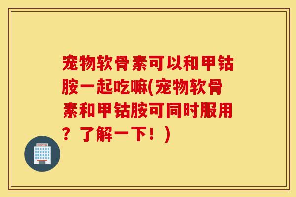 宠物软骨素可以和甲钴胺一起吃嘛(宠物软骨素和甲钴胺可同时服用？了解一下！)